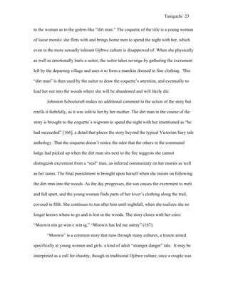 Taniguchi 23


to the woman as to the golem-like “dirt man.” The coquette of the title is a young woman

of loose morals: she flirts with and brings home men to spend the night with her, which

even in the more sexually tolerant Ojibwe culture is disapproved of. When she physically

as well as emotionally hurts a suitor, the suitor takes revenge by gathering the excrement

left by the departing village and uses it to form a manikin dressed in fine clothing. This

“dirt man” is then used by the suitor to draw the coquette’s attention, and eventually to

lead her out into the woods where she will be abandoned and will likely die.

       Johnston Schoolcraft makes no additional comment to the action of the story but

retells it faithfully, as it was told to her by her mother. The dirt man in the course of the

story is brought to the coquette’s wigwam to spend the night with her (mentioned as “he

had succeeded” [166], a detail that places the story beyond the typical Victorian fairy tale

anthology. That the coquette doesn’t notice the odor that the others in the communal

lodge had picked up when the dirt man sits next to the fire suggests she cannot

distinguish excrement from a “real” man, an inferred commentary on her morals as well

as her tastes. The final punishment is brought upon herself when she insists on following

the dirt man into the woods. As the day progresses, the sun causes the excrement to melt

and fall apart, and the young woman finds parts of her lover’s clothing along the trail,

covered in filth. She continues to run after him until nightfall, when she realizes she no

longer knows where to go and is lost in the woods. The story closes with her cries:

“Moowis nin ge won e win ig,” “Moowis has led me astray” (167).

       “Moowis” is a common story that runs through many cultures, a lesson aimed

specifically at young women and girls: a kind of adult “stranger danger” tale. It may be

interpreted as a call for chastity, though in traditional Ojibwe culture, once a couple was
 