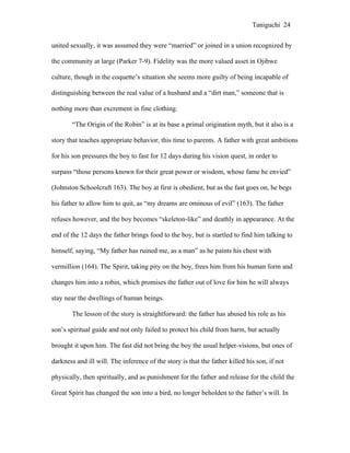 Taniguchi 24


united sexually, it was assumed they were “married” or joined in a union recognized by

the community at large (Parker 7-9). Fidelity was the more valued asset in Ojibwe

culture, though in the coquette’s situation she seems more guilty of being incapable of

distinguishing between the real value of a husband and a “dirt man,” someone that is

nothing more than excrement in fine clothing.

        “The Origin of the Robin” is at its base a primal origination myth, but it also is a

story that teaches appropriate behavior, this time to parents. A father with great ambitions

for his son pressures the boy to fast for 12 days during his vision quest, in order to

surpass “those persons known for their great power or wisdom, whose fame he envied”

(Johnston Schoolcraft 163). The boy at first is obedient, but as the fast goes on, he begs

his father to allow him to quit, as “my dreams are ominous of evil” (163). The father

refuses however, and the boy becomes “skeleton-like” and deathly in appearance. At the

end of the 12 days the father brings food to the boy, but is startled to find him talking to

himself, saying, “My father has ruined me, as a man” as he paints his chest with

vermillion (164). The Spirit, taking pity on the boy, frees him from his human form and

changes him into a robin, which promises the father out of love for him he will always

stay near the dwellings of human beings.

        The lesson of the story is straightforward: the father has abused his role as his

son’s spiritual guide and not only failed to protect his child from harm, but actually

brought it upon him. The fast did not bring the boy the usual helper-visions, but ones of

darkness and ill will. The inference of the story is that the father killed his son, if not

physically, then spiritually, and as punishment for the father and release for the child the

Great Spirit has changed the son into a bird, no longer beholden to the father’s will. In
 