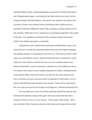 Taniguchi 25


traditional Ojibwe culture, corporal punishment was practiced on children and women---

note Ozhaguscodaywayquay’s own beating by her father when she ran away from her

arranged marriage with John Johnston---but parents were expected to be judicious and

not abusive. Parents were entrusted with the well-being of their children and were

expected to teach their children the values of the community, ensuring cultural survival

and continuity. While there were no specific laws or punishments applicable if they failed

in this task, it was regarded as a detriment to the community at large if the parents

“killed” their children, physically or emotionally.

       Alongside the stories, Johnston Schoolcraft also translated Ojibwe songs, a few

which still survive in both their transcribed Ojibwe form and in the English translation.

One popular song that was contemporary to her time was “The O-jib-way Maid” which

came out in nine different versions. Johnston Schoolcraft chose to translate the version

sung by her sister Charlotte, and later the music was set to a printed, notated score.

Johnston Schoolcraft’s version is structured so that there are seven syllables per line in

five stanzas, with a chorus of seven syllables repeated twice. What is striking about the

song is that the Ojibwe maid is the narrator: she asks why the young American man

leaves with tears in his eyes, then answers her own question by observing he is in love

with her. But following sharp and quick is her rejoinder: “but he will not sigh long for

her, for as soon as he sees her out of sight, he will forget her” (Johnston Schoolcraft 201).

       The song addresses an issue in the Sault community that had been present since

Euroamericans had been coming to the region: white men would often take Native

American women as wives à la facon du pays, “in the manner of the country:” that is,

they would take Native American women into their homes and recognize them as their
 