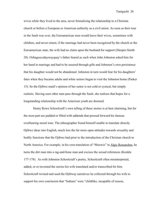 Taniguchi 26


wives while they lived in the area, never formalizing the relationship in a Christian

church or before a European or American authority as a civil union. As soon as their tour

in the Sault was over, the Euroamerican men would leave their wives, sometimes with

children, and never return; if the marriage had never been recognized by the church or the

Euroamerican state, the wife had no claim upon the husband for support (Sleeper-Smith

28). Ozhaguscodaywayquay’s father feared as such when John Johnston asked him for

her hand in marriage and had to be assured through gifts and Johnston’s own persistence

that his daughter would not be abandoned. Johnston in turn would fear for his daughters’

fates when they became adults and white suitors began to visit the Johnston home (Parker

15). So the Ojibwe maid’s opinion of her suitor is not cold or cynical, but simply

realistic. Having seen other men pass through the Sault, she realizes that hopes for a

longstanding relationship with the American youth are doomed.

       Henry Rowe Schoolcraft’s own telling of these stories is at best charming, but for

the most part are padded or filled with addenda that pressed forward his famous

overbearing moral tone. The ethnographer found himself unable to translate directly

Ojibwe ideas into English, much less the far more open attitudes towards sexuality and

bodily functions that the Ojibwe had prior to the introduction of the Christian church to

North America. For example, in his own translation of “Moowis” in Algic Researches, he

turns the dirt man into a rag-and-bone man and excises the sexual references (Konkle

177-178). As with Johnston Schoolcraft’s poetry, Schoolcraft often misinterpreted,

added, or re-invented the stories his wife translated and/or transcribed for him.

Schoolcraft twisted and used the Ojibway narratives he collected through his wife to

support his own conclusion that “Indians” were “childlike, incapable of reason,
 