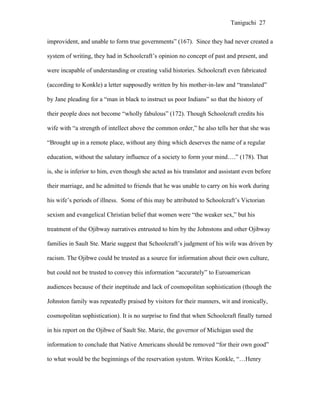 Taniguchi 27


improvident, and unable to form true governments” (167). Since they had never created a

system of writing, they had in Schoolcraft’s opinion no concept of past and present, and

were incapable of understanding or creating valid histories. Schoolcraft even fabricated

(according to Konkle) a letter supposedly written by his mother-in-law and “translated”

by Jane pleading for a “man in black to instruct us poor Indians” so that the history of

their people does not become “wholly fabulous” (172). Though Schoolcraft credits his

wife with “a strength of intellect above the common order,” he also tells her that she was

“Brought up in a remote place, without any thing which deserves the name of a regular

education, without the salutary influence of a society to form your mind….” (178). That

is, she is inferior to him, even though she acted as his translator and assistant even before

their marriage, and he admitted to friends that he was unable to carry on his work during

his wife’s periods of illness. Some of this may be attributed to Schoolcraft’s Victorian

sexism and evangelical Christian belief that women were “the weaker sex,” but his

treatment of the Ojibway narratives entrusted to him by the Johnstons and other Ojibway

families in Sault Ste. Marie suggest that Schoolcraft’s judgment of his wife was driven by

racism. The Ojibwe could be trusted as a source for information about their own culture,

but could not be trusted to convey this information “accurately” to Euroamerican

audiences because of their ineptitude and lack of cosmopolitan sophistication (though the

Johnston family was repeatedly praised by visitors for their manners, wit and ironically,

cosmopolitan sophistication). It is no surprise to find that when Schoolcraft finally turned

in his report on the Ojibwe of Sault Ste. Marie, the governor of Michigan used the

information to conclude that Native Americans should be removed “for their own good”

to what would be the beginnings of the reservation system. Writes Konkle, “…Henry
 