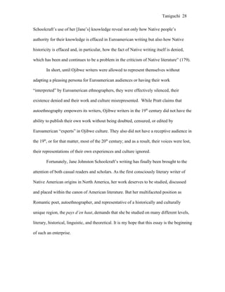 Taniguchi 28


Schoolcraft’s use of her [Jane’s] knowledge reveal not only how Native people’s

authority for their knowledge is effaced in Euroamerican writing but also how Native

historicity is effaced and, in particular, how the fact of Native writing itself is denied,

which has been and continues to be a problem in the criticism of Native literature” (179).

        In short, until Ojibwe writers were allowed to represent themselves without

adapting a pleasing persona for Euroamerican audiences or having their work

“interpreted” by Euroamerican ethnographers, they were effectively silenced, their

existence denied and their work and culture misrepresented. While Pratt claims that

autoethnography empowers its writers, Ojibwe writers in the 19th century did not have the

ability to publish their own work without being doubted, censured, or edited by

Euroamerican “experts” in Ojibwe culture. They also did not have a receptive audience in

the 19th, or for that matter, most of the 20th century; and as a result, their voices were lost,

their representations of their own experiences and culture ignored.

        Fortunately, Jane Johnston Schoolcraft’s writing has finally been brought to the

attention of both casual readers and scholars. As the first consciously literary writer of

Native American origins in North America, her work deserves to be studied, discussed

and placed within the canon of American literature. But her multifaceted position as

Romantic poet, autoethnographer, and representative of a historically and culturally

unique region, the pays d’en haut, demands that she be studied on many different levels,

literary, historical, linguistic, and theoretical. It is my hope that this essay is the beginning

of such an enterprise.
 