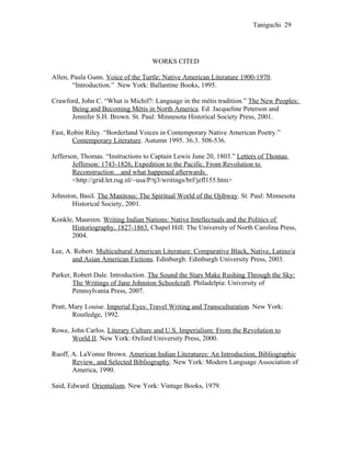 Taniguchi 29




                                   WORKS CITED

Allen, Paula Gunn. Voice of the Turtle: Native American Literature 1900-1970.
       “Introduction.” New York: Ballantine Books, 1995.

Crawford, John C. “What is Michif?: Language in the métis tradition.” The New Peoples:
      Being and Becoming Métis in North America. Ed. Jacqueline Peterson and
      Jennifer S.H. Brown. St. Paul: Minnesota Historical Society Press, 2001.

Fast, Robin Riley. “Borderland Voices in Contemporary Native American Poetry.”
       Contemporary Literature. Autumn 1995. 36.3. 508-536.

Jefferson, Thomas. “Instructions to Captain Lewis June 20, 1803.” Letters of Thomas
        Jefferson: 1743-1826, Expedition to the Pacific. From Revolution to
        Reconstruction…and what happened afterwards.
        <http://grid.let.rug.nl/~usa/P/tj3/writings/brf/jefl155.htm>

Johnston, Basil. The Manitous: The Spiritual World of the Ojibway. St. Paul: Minnesota
       Historical Society, 2001.

Konkle, Maureen. Writing Indian Nations: Native Intellectuals and the Politics of
      Historiography, 1827-1863. Chapel Hill: The University of North Carolina Press,
      2004.

Lee, A. Robert. Multicultural American Literature: Comparative Black, Native, Latino/a
       and Asian American Fictions. Edinburgh: Edinburgh University Press, 2003.

Parker, Robert Dale. Introduction. The Sound the Stars Make Rushing Through the Sky:
        The Writings of Jane Johnston Schoolcraft. Philadelpia: University of
        Pennsylvania Press, 2007.

Pratt, Mary Louise. Imperial Eyes: Travel Writing and Transculturation. New York:
        Routledge, 1992.

Rowe, John Carlos. Literary Culture and U.S. Imperialism: From the Revolution to
      World II. New York: Oxford University Press, 2000.

Ruoff, A. LaVonne Brown. American Indian Literatures: An Introduction, Bibliographic
       Review, and Selected Bibliography. New York: Modern Language Association of
       America, 1990.

Said, Edward. Orientalism. New York: Vintage Books, 1979.
 