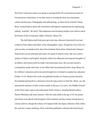 Taniguchi 3


that Native American culture was dying or receding before the westward movement of

Euroamerican colonization, it was then easier to incorporate them into mainstream

culture and discourse. Ethnography and anthropology, as observed by Fatimah Tobing

Rony, worked hand in hand with colonialism and imperial expansionism by legitimizing,

making “scientific” the belief “that indigenous non-European peoples were inferior and at

the bottom of the evolutionary ladder of history” (Rony 29).

       The half-Ojibwe half-Irish poet and writer Jane Johnston Schoolcraft lived and

worked as both subject and object of the ethnographer’s gaze. Though her own work was

until recently overshadowed by that of her husband, Henry Rowe Schoolcraft, Johnston

Schoolcraft was his informant and source for much of what he wrote. She was a native

speaker of Ojibwe and English, being the child of an influential and respected daughter of

an Ojibwe chief and an Irish fur trader with aristocratic roots. She was also herself a

cosmopolitan reader and writer, as her father had conscientiously built a large library for

his children’s education and at one point brought her to Ireland to complete her education

(Parker 14-15). Much of her work was published locally in a literary journal started by

her husband and herself as a distraction from the long winters in Sault Ste. Marie: yet, she

attracted the attention of other writers outside of the pays d’en haut, “the Middle Ground”

of the Great Lakes region and northeastern North America, including British authors

Harriet Martineau and Anna Jameson. After her early death at the age of 42, her poems

and stories were placed with the papers of her husband, and they remain among them at

various archives, though the Library of Congress holds the largest collection. Only within

this year has a major anthology of her work been published, collected and meticulously
 