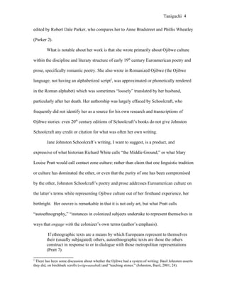 Taniguchi 4


edited by Robert Dale Parker, who compares her to Anne Bradstreet and Phillis Wheatley

(Parker 2).

        What is notable about her work is that she wrote primarily about Ojibwe culture

within the discipline and literary structure of early 19th century Euroamerican poetry and

prose, specifically romantic poetry. She also wrote in Romanized Ojibwe (the Ojibwe

language, not having an alphabetized script2, was approximated or phonetically rendered

in the Roman alphabet) which was sometimes “loosely” translated by her husband,

particularly after her death. Her authorship was largely effaced by Schoolcraft, who

frequently did not identify her as a source for his own research and transcriptions of

Ojibwe stories: even 20th century editions of Schoolcraft’s books do not give Johnston

Schoolcraft any credit or citation for what was often her own writing.

        Jane Johnston Schoolcraft’s writing, I want to suggest, is a product, and

expressive of what historian Richard White calls “the Middle Ground,” or what Mary

Louise Pratt would call contact zone culture: rather than claim that one linguistic tradition

or culture has dominated the other, or even that the purity of one has been compromised

by the other, Johnston Schoolcraft’s poetry and prose addresses Euroamerican culture on

the latter’s terms while representing Ojibwe culture out of her firsthand experience, her

birthright. Her oeuvre is remarkable in that it is not only art, but what Pratt calls

“autoethnography,” “instances in colonized subjects undertake to represent themselves in

ways that engage with the colonizer’s own terms (author’s emphasis).

         If ethnographic texts are a means by which Europeans represent to themselves
        their (usually subjugated) others, autoethnographic texts are those the others
        construct in response to or in dialogue with those metropolitan representations
        (Pratt 7).

2
  There has been some discussion about whether the Ojibwe had a system of writing: Basil Johnston asserts
they did, on birchbark scrolls (wiigwaasabak) and “teaching stones.” (Johnston, Basil, 2001, 24).
 