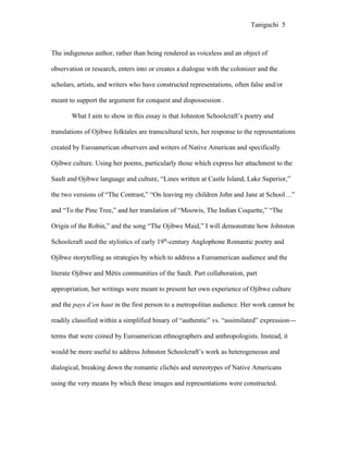 Taniguchi 5



The indigenous author, rather than being rendered as voiceless and an object of

observation or research, enters into or creates a dialogue with the colonizer and the

scholars, artists, and writers who have constructed representations, often false and/or

meant to support the argument for conquest and dispossession .

       What I aim to show in this essay is that Johnston Schoolcraft’s poetry and

translations of Ojibwe folktales are transcultural texts, her response to the representations

created by Euroamerican observers and writers of Native American and specifically

Ojibwe culture. Using her poems, particularly those which express her attachment to the

Sault and Ojibwe language and culture, “Lines written at Castle Island, Lake Superior,”

the two versions of “The Contrast,” “On leaving my children John and Jane at School…”

and “To the Pine Tree,” and her translation of “Moowis, The Indian Coquette,” “The

Origin of the Robin,” and the song “The Ojibwe Maid,” I will demonstrate how Johnston

Schoolcraft used the stylistics of early 19th-century Anglophone Romantic poetry and

Ojibwe storytelling as strategies by which to address a Euroamerican audience and the

literate Ojibwe and Métis communities of the Sault. Part collaboration, part

appropriation, her writings were meant to present her own experience of Ojibwe culture

and the pays d’en haut in the first person to a metropolitan audience. Her work cannot be

readily classified within a simplified binary of “authentic” vs. “assimilated” expression---

terms that were coined by Euroamerican ethnographers and anthropologists. Instead, it

would be more useful to address Johnston Schoolcraft’s work as heterogeneous and

dialogical, breaking down the romantic clichés and stereotypes of Native Americans

using the very means by which these images and representations were constructed.
 