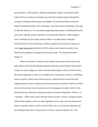 Taniguchi 8


parity (White x). John Johnston, Johnston Schoolcraft’s father, was himself an Irish

trader who became both economically successful and socially important through his

marriage to Ozhaguscodaywayquay, the daughter of a prominent Ojibwe chief and

herself a respected member of the community. Later Henry Rowe Schoolcraft, who came

to Sault Ste. Marie as a U.S. government-appointed Indian agent, would himself become

part of this culturally-mixed community by marrying the Johnstons’ oldest daughter,

Jane. Eventually she, her mother and her mother’s extended family would give

Schoolcraft most of the information on Ojibwe traditions and stories he would use to

write Algic Researches (published in 1839), which in turn would be used by Henry

Wadsworth Longfellow as background to his epic poem, “The Song of Hiawatha.”

(Parker 7).

       Mary Louise Pratt’s well-known and widely cited concept of the contact zone

aptly captures the historical dialogical dynamic reflected in Jane Johnston Schoolcraft’s

writing. For many indigenous cultures encountering European culture for the first time,

the initial engagement in many cases collapsed into a transaction of slavery, colonialism,

and on occasion, cultural and/or tribal genocide, which describes in part what often

happened between Native Americans and Euroamericans, according to Pratt (6). As Pratt

also notes, the contact zone also produces its own language and culture which is often

dismissed by the colonizing or dominant culture as somehow illegitimate, “broken,” or

“improper.” Métis (which comes from the French word for ‘mixed’ or mongrel) culture

falls into that category, and it was often regarded, even by white men who had married

Native American women, as fallen: that the Métis were less moral, less ambitious and

less intelligent than “pure” Euroamericans or Native Americans (Parker 19). This
 