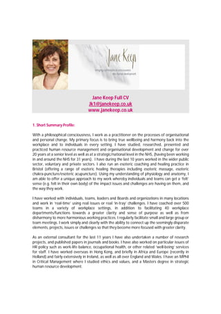 Jane Keep Full CV
                                   Jk1@janekeep.co.uk
                                   www.janekeep.co.uk

1. Short Summary Profile:

With a philosophical consciousness, I work as a practitioner on the processes of organisational
and personal change. My primary focus is to bring true wellbeing and harmony back into the
workplace and to individuals in every setting. I have studied, researched, presented and
practiced human resource management and organisational development and change for over
20 years at a senior level as well as at a strategic/national level in the NHS, (having been working
in and around the NHS for 31 years). I have during the last 10 years worked in the wider public
sector, voluntary and private sectors. I also run an esoteric coaching and healing practice in
Bristol (offering a range of esoteric healing therapies including esoteric massage, esoteric
chakra-puncture/esoteric acupuncture). Using my understanding of physiology and anatomy, I
am able to offer a unique approach to my work whereby individuals and teams can get a ‘felt’
sense (e.g. felt in their own body) of the impact issues and challenges are having on them, and
the way they work.

I have worked with individuals, teams, leaders and Boards and organizations in many locations
and work in ‘real-time’ using real issues or real ‘in-tray’ challenges. I have coached over 500
teams in a variety of workplace settings, in addition to facilitating 40 workplace
departments/functions towards a greater clarity and sense of purpose as well as from
disharmony to more harmonious working practices. I regularly facilitate small and large group or
team meetings. I work simply and clearly with the ability to connect up the seemingly disparate
elements, projects, issues or challenges so that they become more focused with greater clarity.

As an external consultant for the last 11 years I have also undertaken a number of research
projects, and published papers in journals and books. I have also worked on particular issues of
HR policy such as work-life balance, occupational health, or other related ‘well-being’ services
for staff. I have worked overseas in Hong Kong, and briefly in Africa and Europe (recently in
Holland) and fairly extensively in Ireland, as well as all over England and Wales. I have an MPhil
in Critical Management where I studied ethics and values, and a Masters degree in strategic
human resource development.
 