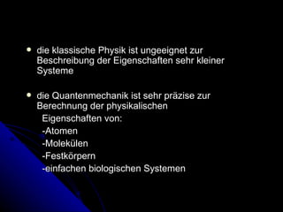 die klassische Physik ist ungeeignet zur Beschreibung der Eigenschaften sehr kleiner Systeme  die Quantenmechanik ist sehr präzise zur Berechnung der physikalischen Eigenschaften von: -Atomen -Molekülen -Festkörpern -einfachen biologischen Systemen 