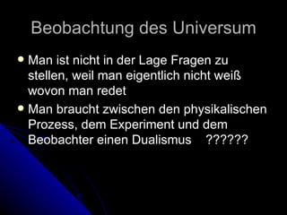 Beobachtung des Universum Man ist nicht in der Lage Fragen zu stellen, weil man eigentlich nicht weiß wovon man redet Man braucht zwischen den physikalischen Prozess, dem Experiment und dem Beobachter einen Dualismus  ?????? 