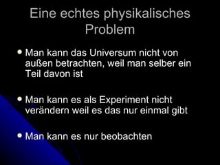 Eine echtes physikalisches Problem Man kann das Universum nicht von außen betrachten, weil man selber ein Teil davon ist Man kann es als Experiment nicht verändern weil es das nur einmal gibt Man kann es nur beobachten 