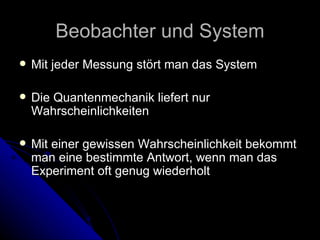 Beobachter und System Mit jeder Messung stört man das System Die Quantenmechanik liefert nur Wahrscheinlichkeiten Mit einer gewissen Wahrscheinlichkeit bekommt man eine bestimmte Antwort, wenn man das Experiment oft genug wiederholt 