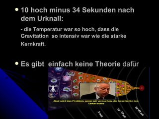10 hoch minus 34 Sekunden nach dem Urknall: - die Temperatur war so hoch, dass die Gravitation  so intensiv war wie die starke Kernkraft.   Es gibt  einfach keine Theorie  dafür 
