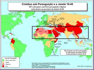 Cristãos sob Perseguição e a Janela 10-40
                     Cristãos sob perseguição

                                                86% dos países com forte perseguição religiosa
                                                  estão dentro ou proximos da Janela 10-40


                                                                                                          Rússia
                                                                                                                       Tatarstão
                                                                                                    Tchetchênia        (Moderada)
                                                                                                    (Moderada)
                                                                                Kabardino-     Ingushétia
                                                                                 Balkária     (Moderada)
                                                                               (Moderada)                            Daguestão
                                                                                  Curdistão                          (Moderada)
                                                                                   (Alguma)                         Uzbequistao
                                                                                                        Azerbaijao
                                                                                              Turquia           Turcomênia      Tadjiquistao                              Coréia-Norte
                                                                                                                                                           China
                                                                              Tunísia                                  Afeganistao
                                                         Marrocos                                       Iraque Ira
                                                                                                           Kuweit             Paquistao   Nepal
                                                                    Argélia                                                                        Butao
                                                                                   Líbia      Egito            Catar
                 Cuba                                                                                             U.A.E.
                                                                                                        Arábia Saudita                                 Birmânia
                                                      Mauritânia                              Sudão                   Oma
                                                                                              (Norte)                                                          Laos
México                                                                   Nigéria                            Iêmen
 (Sul)                                                                   (Norte)                        Djibuti                                                         Vietna

                                                                        Nigéria               Sudão                                                                                      Filipinas
                                                                                               (Sul) Quênia                                Sri Lanka          Malásia
                    Colômbia                                                                                                                                                     (Áreas muçulmanas)
                                                                                                    (Nordeste)      Somália
                                                                                                                                   Maldivas
                                                                                                                   Zanzibar        (Severa)
                                                                                                                   (Alguma)

                                                                                                          Ilhas Comores
                                                                                                             (Severa)


                                                                                                                                   Dos 22 países com forte perseguição -
                                                                                                                                     15 estão dentro da Janela 10-40 e
                                                                                                       Malaui                        4 estão próximos à Janela 10-40
                                                                                                 (Áreas muçulmanas)


    Grau de Perseguição
         Nada ou muito pouca
         Alguma
                                                   Nota: Países ou áreas com perseguição forte ou moderada são identificados por nome.
         Moderada                                  Fonte: Ranking extraído de Portas Abertas, Open Doors International Persecution List,
                                                   julho de 2001 - www.gospelcom.net/od/
         Forte                                     Categorias criadas por Global Mapping International                                                             SEPAL 2005 - www.sepal.org.br
                                                   Mapa: Global Mapping International - www.gmi.org
 