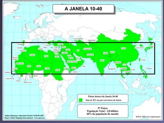 Mapa com países
                                                                                             A JANELA 10-40




                                                                                                                Turcomenistão
                                                                                                                                      Tadjiquistão                                                                                          40º N.
                                                                                                                                                                                                                                           Latitude
                    Portugal                                                       Turquia
                                                                  Grécia
                                                                                                                                                                                                                                   Japão
                 Gibraltar                                      Malta        Chipre      Síria                                                                                                               Coréia do Sul
                                                      Tunísia              Libano                                               Afeganistão                                            China
                                                                                                 Iraque               Irã
                        Marrocos                                           Cisjordânia
                                                                             Gaza
                                                                                         Jordânia                                                                   Butão
                                                                               Israel                                                                    Nepal
                                        Argélia                                                     Kuwait
                                                                                                                                     Paquistão
                                                                 Líbia        Egito
          Western                                                                                     Bahrain        Qatar
          Sahara                                                                                                     E.A.U.                                                                                          Taiwan
                                                                                                                                                     Índia
                                                                                                    Arábia Saudita                                                          Birmânia
                Mauritânia
                                                                                                                                                                                        Laos
                                    Mali          Níger                                                                       Omã
                                                                  Chade                      Eritréia        Iêmen                                                                 Tailândia                                  Filipinas
          Senegal                                                                                                                                                Bangladesh
                                                                               Sudão                                                                                                                Vietnã
Gâmbia                                                                                                        Djibuti                                                                     Camboja

                                              Benim                                                                                                                                                                              10º N. Latitude
 Guiné-Bissau
                Guiné
                               Burkina Faso




                                                                                                                                      Paises dentro da Janela 10-40
                                                                                                                                    Mais de 50% do país está dentro da Janela



                                                                                                                                              57 Países
                                                                                                                                     População Total - 3,8 bilhões
                                                                                                                                     60% da população do mundo
Dados:Johnstone, Operation World CD-ROM 2001.
                                                                                                                                                                                                              SEPAL 2005 (www.sepal.org.br)
Mapa: Global Mapping International - www.gmi.org
 