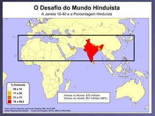 O mundo hinduísta
                                  O Desafio do Mundo Hinduísta
                                          A Janela 10-40 e a Porcentagem Hinduísta




       % Hinduísta
          00 a 10
          11 a 50
                                                                   Hindus no Mundo: 870 milhões
          51 a 75                                                  Hindus na Janela: 851 milhões (98%)
          76 a 99,9

Fonte: Patrick Johnstone, Intercessão Mundial, 2001, WCD 2005
Global Mapping International Versão em Português: SEPAL 2005 (11 5523-2544)
 
