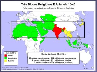Os três blocos religiosos
                                   Três Blocos Religiosos E A Janela 10-40
                                      Países com maioria de muçulmanos, hindus, e budistas




      Mais de 50 %
                                                                          Dentro da Janela 10-40 há ...
          Hindu
          Muçulmano                               33 países muçulmanos - 962 milhões de muçulmanos
          Budista                                     2 países hinduístas - 851 milhões de hindus
                                                        5 países budistas - 354 milhões de budistas

Fonte: Patrick Johnstone, Intercessão Mundial, 2001
Global Mapping International     Versão em Português: SEPAL 2005 (11 5523-2544)                           JN-007
 