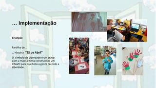 … Implementação
Crianças:
Partilha de …
… História “25 de Abril”
O símbolo da Liberdade é um cravo.
Com a mãos e tinta construímos um
CRAVO para que toda a gente recorde a
Liberdade.
 