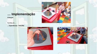 … Implementação
Crianças:
Partilha de …
… Experiências - VULCÃO
 