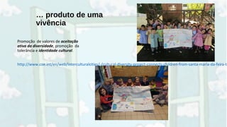 … produto de uma
vivência
Promoção de valores de aceitação
ativa da diversidade, promoção da
tolerância e identidade cultural.
http://www.coe.int/en/web/interculturalcities/-/cultural-diversity-project-connects-children-from-santa-maria-da-feira-to
 