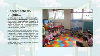 Lançamento do
projeto…
As crianças do JI Sto. António, Escapães
reuniram-se em assembleia e observaram o
globo viram a localização de Portugal e da
Bélgica e souberam que havia meninos num
jardim de infância que os queriam conhecer
e falar com eles, só que eles não falavam o
Português, mas o Francês.
Após uma breve conversa se conheciam o
francês as crianças recordaram que às vezes
a educadora cantava canções que eles não
percebiam uma delas era “Une poule sur le
mur”… (era a canção em francês) que depois
era traduzida em português “Uma galinha
sobre um murro”.
Então para nos apresentarmos devíamos
dizer “Je m’ appelle…
 