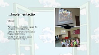 …Implementação
Crianças:
Apresentação recíproca do espaço, das
crianças e equipa educativa;
Utilização de ferramenta interativa:
Skype para comunicar;
Criação de um espaço na agenda
semanal para a interação;
 