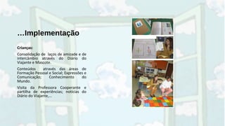 …Implementação
Crianças:
Consolidação de laços de amizade e de
intercâmbio através do Diário do
Viajante e Mascote.
Conteúdos através das áreas de
Formação Pessoal e Social; Expressões e
Comunicação; Conhecimento do
Mundo.
Visita da Professora Cooperante e
partilha de experiências; notícias do
Diário do Viajante,…
 