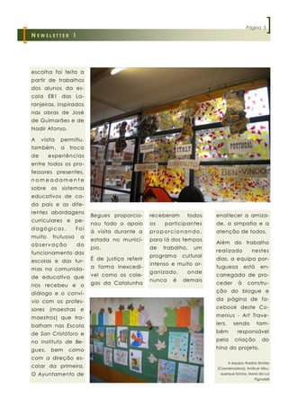 Página 5
N EWSLETTER 1




escolha foi feita a
partir de trabalhos
dos alunos da es-
cola EB1 das La-
ranjeiras, inspirados
nas obras de José
de Guimarães e de
Nadir Afonso.

A    visita    permitiu,
também, a            troca
de      experiências
entre todos os pro-
fessores presentes,
nomeadamente
sobre     os   sistemas
educativos de ca-
da país e as dife-
rentes abordagens
                             Begues proporcio-      receberam     todos    enaltecer a amiza-
curriculares e pe-
                             nou todo o apoio       os   participantes     de, a simpatia e a
dagógicas.             Foi
                             à visita durante a     proporcionando,        atenção de todos.
muito     frutuosa      a
                             estada no municí-      para lá dos tempos
o b s e rv a ç ã o     do                                                  Além do trabalho
                             pio.                   de   trabalho,   um
funcionamento das                                                          real izado           nestes
                                                    programa    cultural
escolas e das tur-           É de justiça referir                          dias, a equipa por-
                                                    intenso e muito or-
mas na comunida-             a forma inexcedí-                             tuguesa          está     en-
                                                    ganizado,     onde
de educativa que             vel como os cole-                             carregada de pro-
                                                    nunca   é   demais
nos recebeu e o              gas da Catalunha                              ceder        à     constru-

diálogo e o conví-                                                         ção do blogue e

vio com os profes-                                                         da página de fa-

sores (maestras e                                                          cebook deste Co-

maestros) que tra-                                                         menius - Art Trave-

balham nas Escola                                                          lers,      sendo        tam-

de San Cristóforo e                                                        bém          responsável

no Instituto de Be-                                                        pela       criação         do

gues,    bem         como                                                  hino do projeto.

com a direção es-
                                                                                   A equipa: Rosário Simões
colar da primeira.                                                         (Coordenadora), Amílcar Albu-
O Ayuntamento de                                                             querque Santos, Maria da Luz
                                                                                                  Pignatelli
 