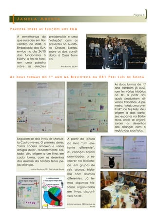 Página 8
     JANELA              A B E R TA

P ALESTRA   SOBRE AS          ELEIÇÕES            NOS     EUA

     À semelhança do               presidenciais e uma
     que sucedeu em No-            "votação" com os
     vembro de 2008, a             presentes no Auditó-
     Embaixada dos EUA             rio Chaves Santos,
     enviou no dia 24/10           sobre os dois candi-
     dois funcionários à           datos à Casa Bran-
     ESDPV, a fim de faze-         ca.
     rem uma palestra
     sobre as eleições                           Ana Rocha, ESDPV




AS   DUAS TURMAS DO                1º     ANO NA            BIBLIOTECA               DA    EB1 FREI LUÍS   DE   SOUSA

                                                                                                  As duas turmas do 1.º
                                                                                                  ano também já ouvi-
                                                                                                  ram ler várias histórias
                                                                                                  na BE, a partir das
                                                                                                  quais produziram di-
                                                                                                  versos trabalhos. A pri-
                                                                                                  meira, “Mais uma ove-
                                                                                                  lha?”, de Mij Kelly, deu
                                                                                                  origem a dois carta-
                                                                                                  zes, expostos na Biblio-
                                                                                                  teca, onde se organi-
                                                                                                  zaram os desenhos
                                                                                                  das crianças com o
                                                                                                  registo das suas falas.


     Seguiram-se dois livros de Manue-                  A partir da leitura
     la Castro Neves. O primeiro deles,                 do livro “Um ele-
     “Uma cadela amarela e vários                       fante        diferente”,
     amigos dela”, recentemente edi-
                                                        as crianças foram
     tado, deu origem a um livro, em
     cada turma, com os desenhos                        convidadas a es-
     dos animais da história feitos pe-                 crever na Bibliote-
     las crianças.                                      ca, em grupos de
               Inácia Santana, EB1 Frei Luís de Sousa   seis alunos, histó-
                                                        rias com           animais
                                                        diferentes. Já te-
                                                        mos algumas his-
                                                        tórias, organizadas
                                                        em livros, disponí-
                                                        veis na BE.

                                                        Inácia Santana, EB1 Frei Luís de
                                                                                  Sousa
 