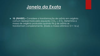 Janela da Exata
 10. (FUVEST) – Considere a transformação de ozônio em oxigênio
comum representada pela equação: 2 O3 → 3 O2. Determine a
massa de oxigênio produzida quando 96 g de ozônio se
transformam completamente. (Dada a massa atômica: O = 16 u)
 