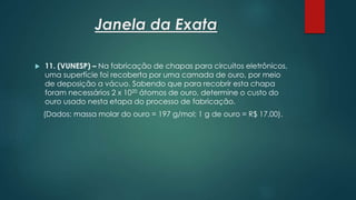 Janela da Exata
 11. (VUNESP) – Na fabricação de chapas para circuitos eletrônicos,
uma superfície foi recoberta por uma camada de ouro, por meio
de deposição a vácuo. Sabendo que para recobrir esta chapa
foram necessários 2 x 1020 átomos de ouro, determine o custo do
ouro usado nesta etapa do processo de fabricação.
(Dados: massa molar do ouro = 197 g/mol; 1 g de ouro = R$ 17,00).
 