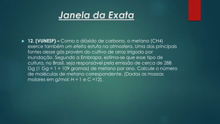 Janela da Exata
 12. (VUNESP) – Como o dióxido de carbono, o metano (CH4)
exerce também um efeito estufa na atmosfera. Uma das principais
fontes desse gás provém do cultivo de arroz irrigado por
inundação. Segundo a Embrapa, estima-se que esse tipo de
cultura, no Brasil, seja responsável pela emissão de cerca de 288
Gg (1 Gg = 1 × 109 gramas) de metano por ano. Calcule o número
de moléculas de metano correspondente. (Dadas as massas
molares em g/mol: H = 1 e C =12).
 