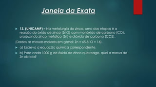 Janela da Exata
 13. (UNICAMP) – Na metalurgia do zinco, uma das etapas é a
reação do óxido de zinco (ZnO) com monóxido de carbono (CO),
produzindo zinco metálico (Zn) e dióxido de carbono (CO2).
(Dadas as massas molares em g/mol: Zn = 65,5; O = 16).
 a) Escreva a equação química correspondente.
 b) Para cada 1000 g de óxido de zinco que reage, qual a massa de
Zn obtida?
 