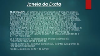 Janela da Exata
15. (UNICAMP) – Os sistemas de comunicação e transporte criados
pelo homem foram evoluindo ao longo do tempo. Assim, em fins do
século XVIII, apareceram os balões, cujo desenvolvimento ocorreu
durante todo o século XIX, chegando ao século XX com os dirigíveis
cheios de hidrogênio e, mais recentemente, de hélio. Nesse processo,
o brasileiro Santos Dumont contribuiu de modo significativo. Os
“Zeppelins”, dirigíveis cheios de hidrogênio, estão, ainda, entre as
maiores naves aéreas já construídas pelo homem. O mais famoso
deles, o Hindemburg, começou a sua história em 1936, terminando em
maio de 1937, num dos maiores acidentes aéreos já vistos e filmados.
O seu tamanho era incrível, tendo cerca de 250 metros de
comprimento, com um volume de 200 × 106 litros, correspondendo a
8,1 × 106 mol de gás.
Se o hidrogênio (H2) necessário para encher totalmente o
Hindemburg fosse obtido a partir da
reação de ferro (Fe) com HCl, dando FeCl2, quantos quilogramas de
ferro seriam necessários?
(Dado: Massa molar do Fe = 56 g/mol).
 