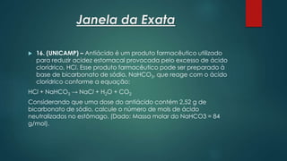 Janela da Exata
 16. (UNICAMP) – Antiácido é um produto farmacêutico utilizado
para reduzir acidez estomacal provocada pelo excesso de ácido
clorídrico, HCl. Esse produto farmacêutico pode ser preparado à
base de bicarbonato de sódio, NaHCO3, que reage com o ácido
clorídrico conforme a equação:
HCl + NaHCO3 → NaCl + H2O + CO2
Considerando que uma dose do antiácido contém 2,52 g de
bicarbonato de sódio, calcule o número de mols de ácido
neutralizados no estômago. (Dado: Massa molar do NaHCO3 = 84
g/mol).
 