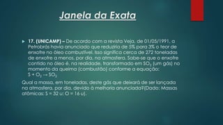 Janela da Exata
 17. (UNICAMP) – De acordo com a revista Veja, de 01/05/1991, a
Petrobrás havia anunciado que reduziria de 5% para 3% o teor de
enxofre no óleo combustível. Isso significa cerca de 272 toneladas
de enxofre a menos, por dia, na atmosfera. Sabe-se que o enxofre
contido no óleo é, na realidade, transformado em SO2 (um gás) no
momento da queima (combustão) conforme a equação:
S + O2 → SO2
Qual a massa, em toneladas, deste gás que deixará de ser lançada
na atmosfera, por dia, devido à melhoria anunciada?(Dado: Massas
atômicas: S = 32 u; O = 16 u).
 