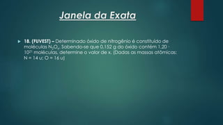 Janela da Exata
 18. (FUVEST) – Determinado óxido de nitrogênio é constituído de
moléculas N2Ox. Sabendo-se que 0,152 g do óxido contém 1,20 ∙
1021 moléculas, determine o valor de x. (Dadas as massas atômicas:
N = 14 u; O = 16 u)
 