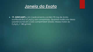 Janela da Exata
 19. (UNICAMP) – Um medicamento contém 90 mg de ácido
acetilssalicílico (C9H8O4) por comprimido. Quantas moléculas dessa
substância há em cada comprimido? (Dado: Massa molar do
C9H8O4 = 180 g/mol).
 