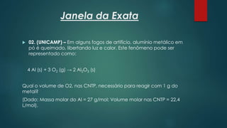 Janela da Exata
 02. (UNICAMP) – Em alguns fogos de artifício, alumínio metálico em
pó é queimado, libertando luz e calor. Este fenômeno pode ser
representado como:
4 Al (s) + 3 O2 (g) → 2 Al2O3 (s)
Qual o volume de O2, nas CNTP, necessário para reagir com 1 g do
metal?
(Dado: Massa molar do Al = 27 g/mol; Volume molar nas CNTP = 22,4
L/mol).
 