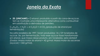 Janela da Exata
 20. (UNICAMP) – O etanol, produzido a partir da cana-de-açúcar,
tem se mostrado uma interessante alternativa como combustível
em substituição a derivados de petróleo.
C12H22O11 + H2O → 4 C2H6O + 4 CO2 (produção de etanol por
fermentação)
Na safra brasileira de 1997, foram produzidas 14 x 106 toneladas de
açúcar. Se, por fermentação, todo esse açúcar fosse transformado
em etanol, que massa desse produto, em toneladas, seria obtida?
(Dados: Massa molar do etanol = 42 g/mol; Massa molar da sacarose
(açúcar) = 342 g/mol).
 