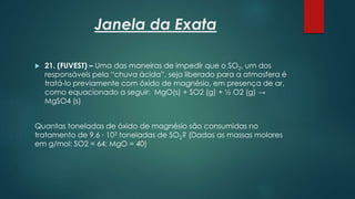 Janela da Exata
 21. (FUVEST) – Uma das maneiras de impedir que o SO2, um dos
responsáveis pela “chuva ácida”, seja liberado para a atmosfera é
tratá-lo previamente com óxido de magnésio, em presença de ar,
como equacionado a seguir: MgO(s) + SO2 (g) + ½ O2 (g) →
MgSO4 (s)
Quantas toneladas de óxido de magnésio são consumidas no
tratamento de 9,6 ∙ 103 toneladas de SO2? (Dadas as massas molares
em g/mol: SO2 = 64; MgO = 40)
 