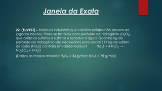 Janela da Exata
22. (FUVEST) – Resíduos industriais que contêm sulfetos não devem ser
jogados nos rios. Pode-se tratá-los com peróxido de hidrogênio (H2O2),
que oxida os sulfetos a sulfatos e se reduz a água. Quantos kg de
peróxido de hidrogênio são necessários para oxidar 117 kg de sulfeto
de sódio (Na2S) contidos em dado resíduo? Na2S + 4 H2O2 →
Na2SO4 + 4 H2O
(Dadas as massas molares: H2O2 = 34 g/mol; Na2S = 78 g/mol)
 