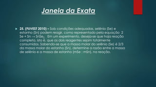 Janela da Exata
 25. (FUVEST 2010) – Sob condições adequadas, selênio (Se) e
estanho (Sn) podem reagir, como representado pela equação 2
Se + Sn → SnSe2 Em um experimento, deseja-se que haja reação
completa, isto é, que os dois reagentes sejam totalmente
consumidos. Sabendo-se que a massa molar do selênio (Se) é 2/3
da massa molar do estanho (Sn), determine a razão entre a massa
de selênio e a massa de estanho (mSe : mSn), na reação.
 