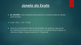 Janela da Exata
 26. (FUVEST) – Nas indústrias petroquímicas, enxofre pode ser obtido
pela reação:
 2 H2S + SO2 → 3 S + 2 H2O
 Qual é a quantidade máxima de enxofre, em gramas, que pode
ser obtida partindo-se de 5 mols de H2S e 2 mols de SO2? Indique os
cálculos. (Dado: massa molar do S = 32 g/mol)
 