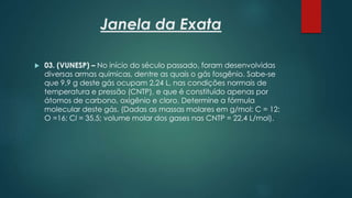 Janela da Exata
 03. (VUNESP) – No início do século passado, foram desenvolvidas
diversas armas químicas, dentre as quais o gás fosgênio. Sabe-se
que 9,9 g deste gás ocupam 2,24 L, nas condições normais de
temperatura e pressão (CNTP), e que é constituído apenas por
átomos de carbono, oxigênio e cloro. Determine a fórmula
molecular deste gás. (Dadas as massas molares em g/mol: C = 12;
O =16; Cl = 35,5; volume molar dos gases nas CNTP = 22,4 L/mol).
 