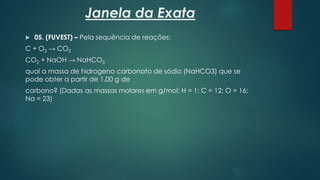 Janela da Exata
 05. (FUVEST) – Pela sequência de reações:
C + O2 → CO2
CO2 + NaOH → NaHCO3
qual a massa de hidrogeno carbonato de sódio (NaHCO3) que se
pode obter a partir de 1,00 g de
carbono? (Dadas as massas molares em g/mol: H = 1; C = 12; O = 16;
Na = 23)
 