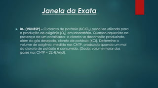 Janela da Exata
 06. (VUNESP) – O clorato de potássio (KClO3) pode ser utilizado para
a produção de oxigênio (O2) em laboratório. Quando aquecido na
presença de um catalisador, o clorato se decompõe produzindo,
além do gás desejado, cloreto de potássio (KCl). Determine o
volume de oxigênio, medido nas CNTP, produzido quando um mol
do clorato de potássio é consumido. (Dado: volume molar dos
gases nas CNTP = 22,4L/mol).
 