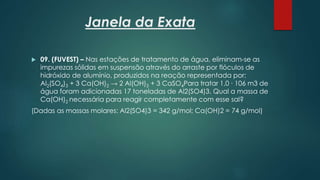 Janela da Exata
 09. (FUVEST) – Nas estações de tratamento de água, eliminam-se as
impurezas sólidas em suspensão através do arraste por flóculos de
hidróxido de alumínio, produzidos na reação representada por:
Al2(SO4)3 + 3 Ca(OH)2 → 2 Al(OH)3 + 3 CaSO4Para tratar 1,0 ∙ 106 m3 de
água foram adicionadas 17 toneladas de Al2(SO4)3. Qual a massa de
Ca(OH)2 necessária para reagir completamente com esse sal?
(Dadas as massas molares: Al2(SO4)3 = 342 g/mol; Ca(OH)2 = 74 g/mol)
 