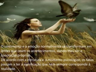 O sentimento e a emoção normalmente se transformam em
lentes que coam os acontecimentos, dando-lhes cor e
conotação próprias.
De acordo com a estrutura e o momento psicológico, os fatos
passam a ter a significação que nem sempre corresponde à
realidade.
 