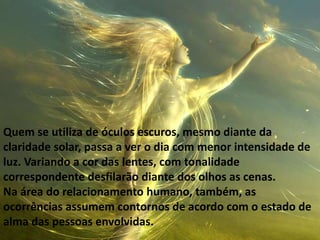 Quem se utiliza de óculos escuros, mesmo diante da
claridade solar, passa a ver o dia com menor intensidade de
luz. Variando a cor das lentes, com tonalidade
correspondente desfilarão diante dos olhos as cenas.
Na área do relacionamento humano, também, as
ocorrências assumem contornos de acordo com o estado de
alma das pessoas envolvidas.
 